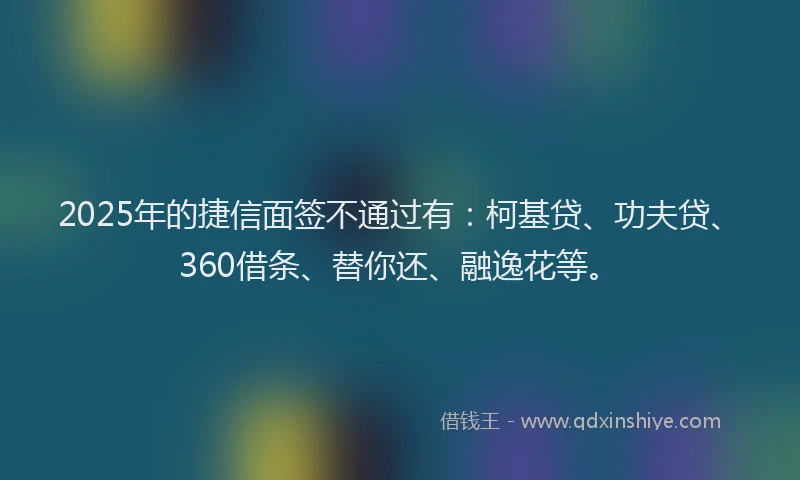 2025年的捷信面签不通过有：柯基贷、功夫贷、360借条、替你还、融逸花等。
