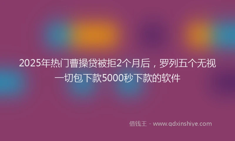 2025年热门曹操贷被拒2个月后，罗列五个无视一切包下款5000秒下款的软件