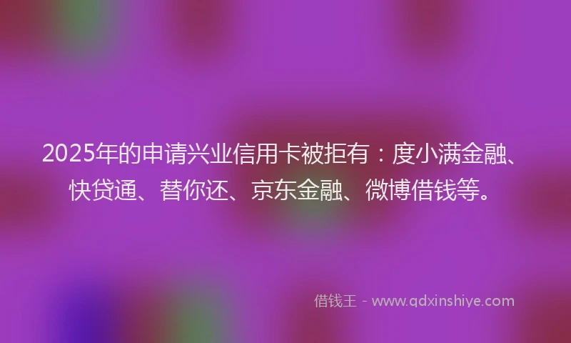 2025年的申请兴业信用卡被拒有：度小满金融、快贷通、替你还、京东金融、微博借钱等。