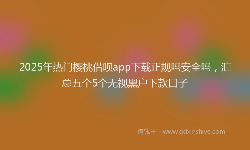 2025年热门樱桃借呗app下载正规吗安全吗，汇总五个5个无视黑户下款口子