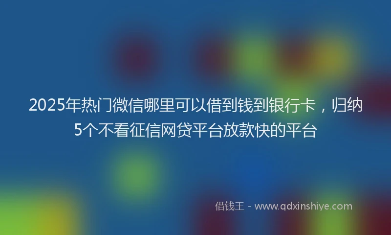 2025年热门微信哪里可以借到钱到银行卡，归纳5个不看征信网贷平台放款快的平台