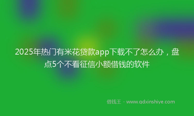 2025年热门有米花贷款app下载不了怎么办，盘点5个不看征信小额借钱的软件