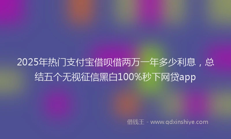 2025年热门支付宝借呗借两万一年多少利息，总结五个无视征信黑白100%秒下网贷app
