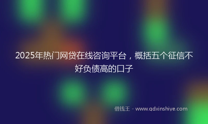 2025年热门网贷在线咨询平台，概括五个征信不好负债高的口子