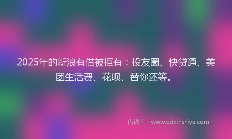 2025年的新浪有借被拒有：投友圈、快贷通、美团生活费、花呗、替你还等。