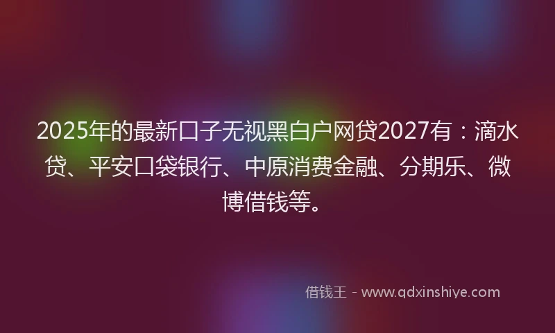 2025年的最新口子无视黑白户网贷2027有：滴水贷、平安口袋银行、中原消费金融、分期乐、微博借钱等。