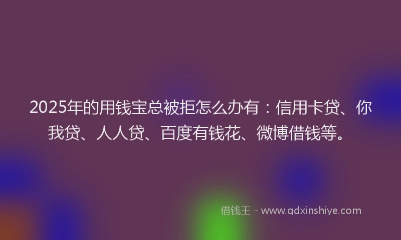 2025年的用钱宝总被拒怎么办有：信用卡贷、你我贷、人人贷、百度有钱花、微博借钱等。