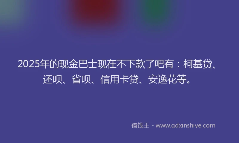 2025年的现金巴士现在不下款了吧有：柯基贷、还呗、省呗、信用卡贷、安逸花等。