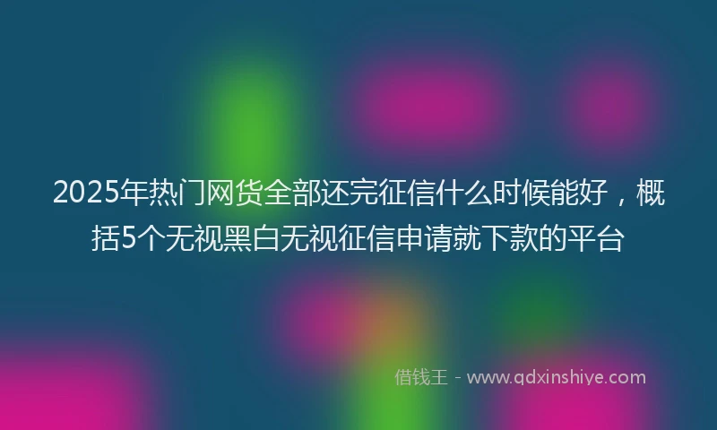 2025年热门网货全部还完征信什么时候能好，概括5个无视黑白无视征信申请就下款的平台
