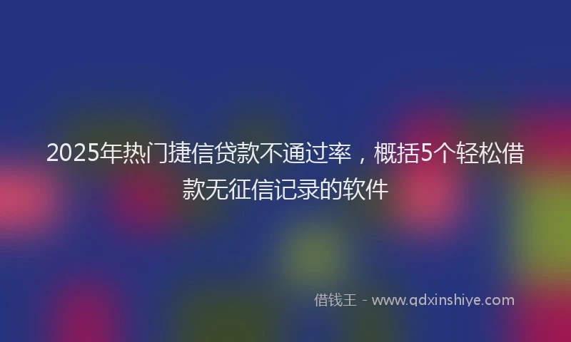 2025年热门捷信贷款不通过率，概括5个轻松借款无征信记录的软件