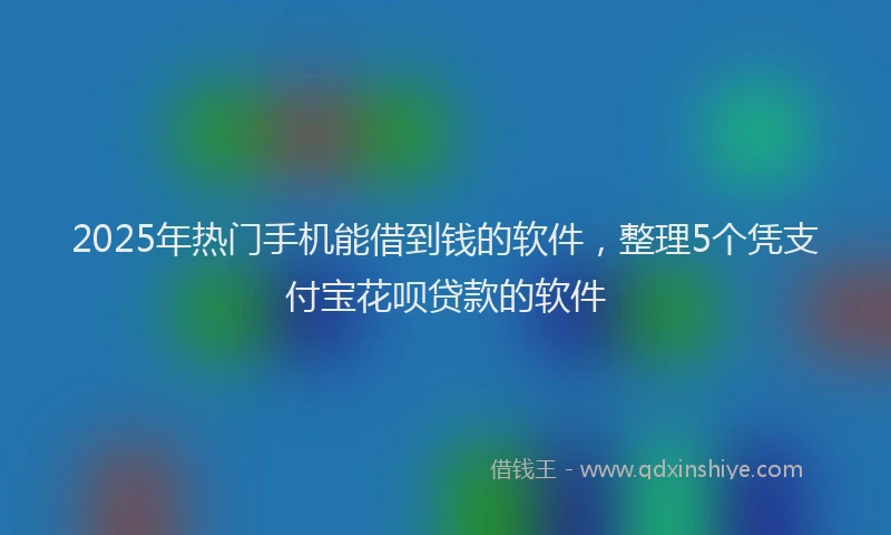 2025年热门手机能借到钱的软件，整理5个凭支付宝花呗贷款的软件