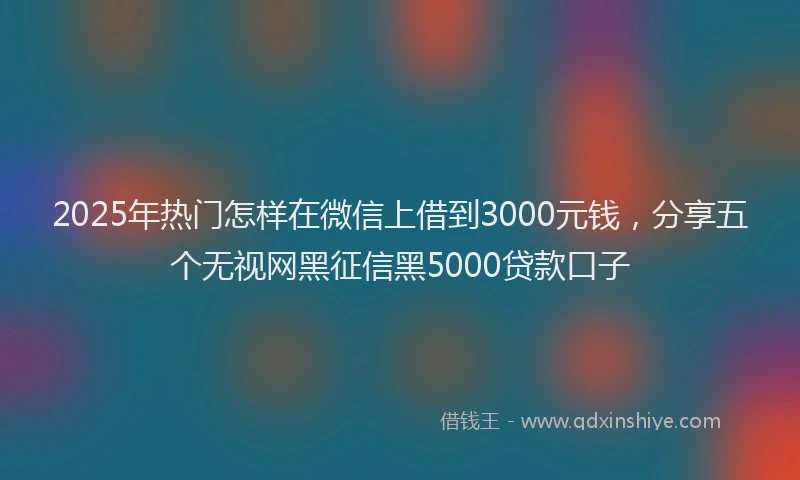 2025年热门怎样在微信上借到3000元钱，分享五个无视网黑征信黑5000贷款口子