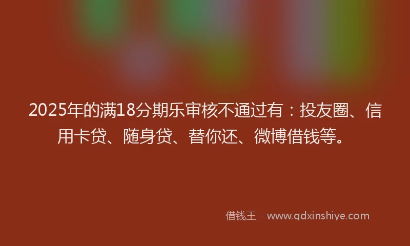 2025年的满18分期乐审核不通过有：投友圈、信用卡贷、随身贷、替你还、微博借钱等。