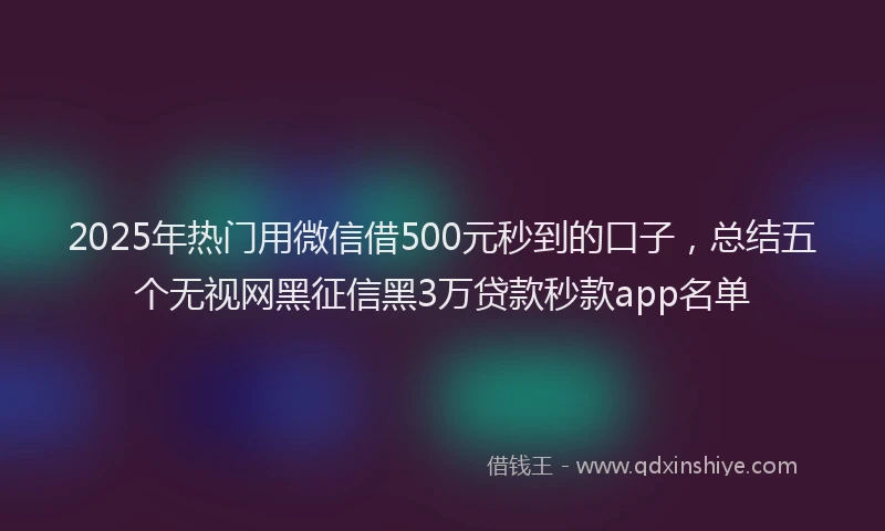 2025年热门用微信借500元秒到的口子，总结五个无视网黑征信黑3万贷款秒款app名单