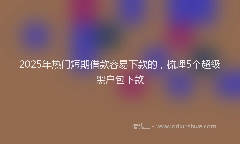 2025年热门短期借款容易下款的，梳理5个超级黑户包下款