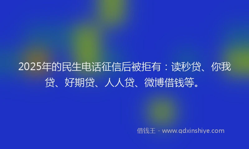 2025年的民生电话征信后被拒有：读秒贷、你我贷、好期贷、人人贷、微博借钱等。