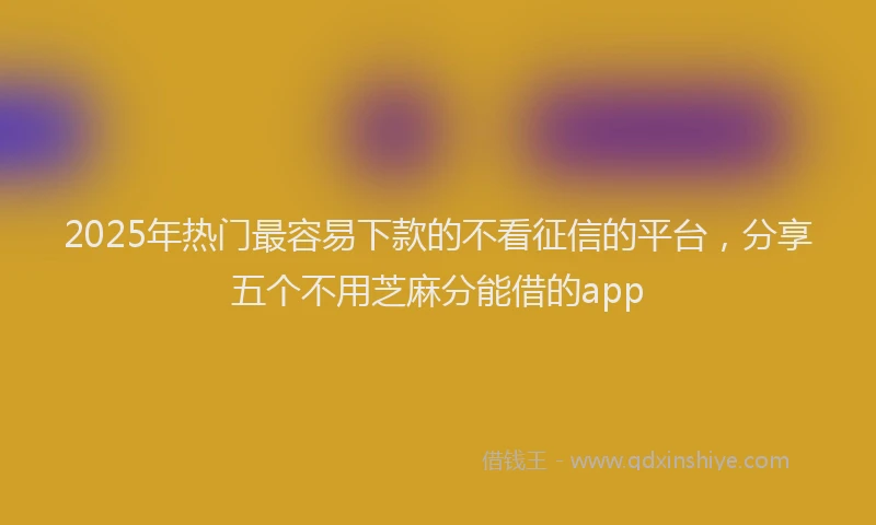 2025年热门最容易下款的不看征信的平台，分享五个不用芝麻分能借的app