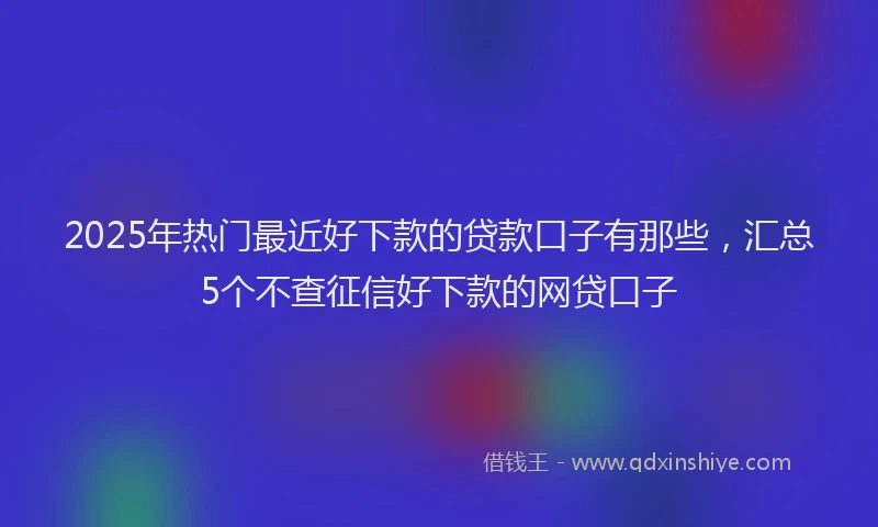 2025年热门最近好下款的贷款口子有那些，汇总5个不查征信好下款的网贷口子