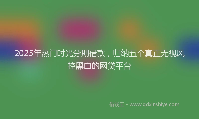 2025年热门时光分期借款，归纳五个真正无视风控黑白的网贷平台