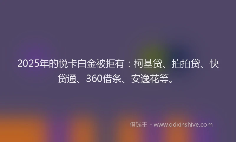 2025年的悦卡白金被拒有：柯基贷、拍拍贷、快贷通、360借条、安逸花等。