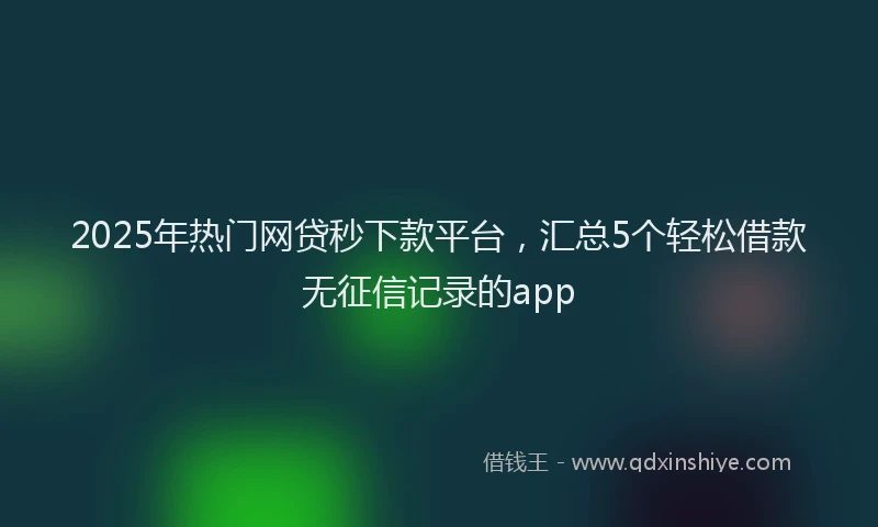 2025年热门网贷秒下款平台，汇总5个轻松借款无征信记录的app