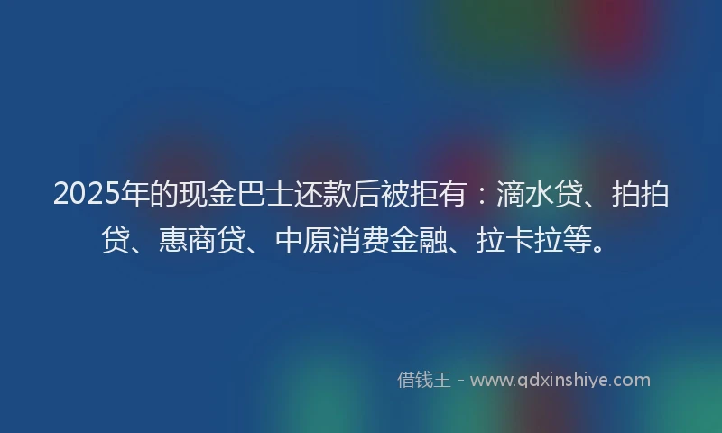 2025年的现金巴士还款后被拒有：滴水贷、拍拍贷、惠商贷、中原消费金融、拉卡拉等。
