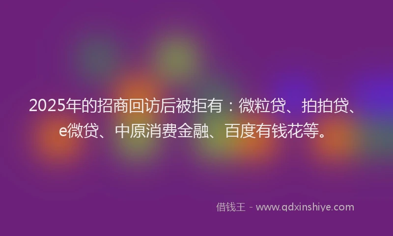 2025年的招商回访后被拒有：微粒贷、拍拍贷、e微贷、中原消费金融、百度有钱花等。