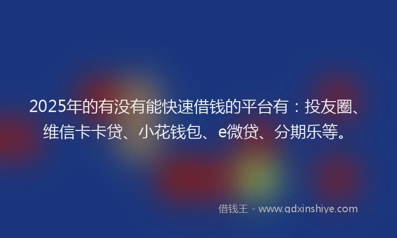 2025年的有没有能快速借钱的平台有：投友圈、维信卡卡贷、小花钱包、e微贷、分期乐等。