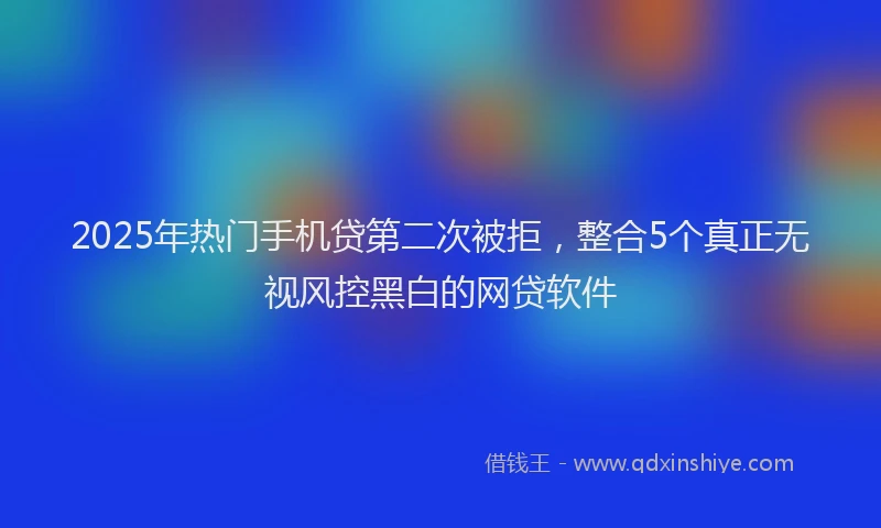 2025年热门手机贷第二次被拒，整合5个真正无视风控黑白的网贷软件