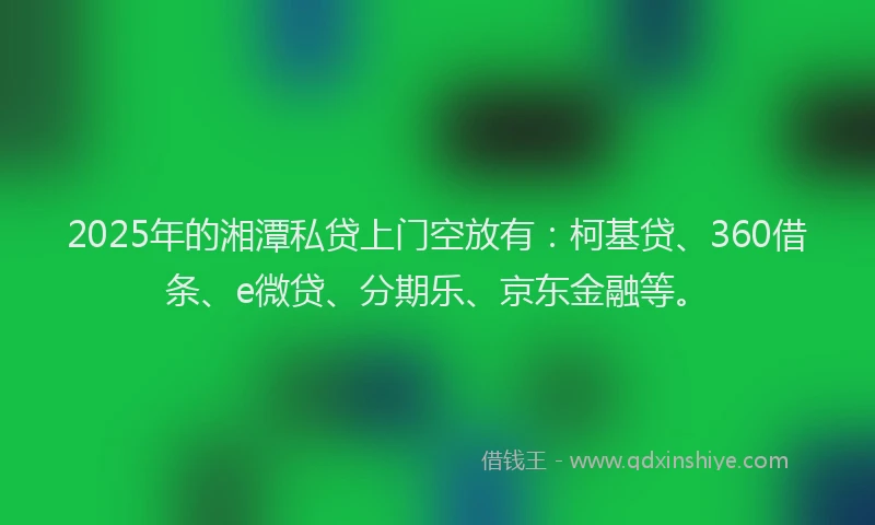 2025年的湘潭私贷上门空放有：柯基贷、360借条、e微贷、分期乐、京东金融等。