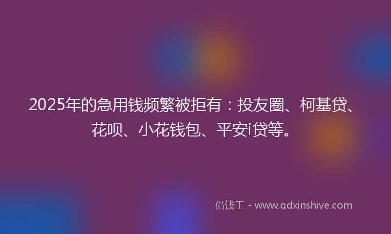 2025年的急用钱频繁被拒有：投友圈、柯基贷、花呗、小花钱包、平安i贷等。