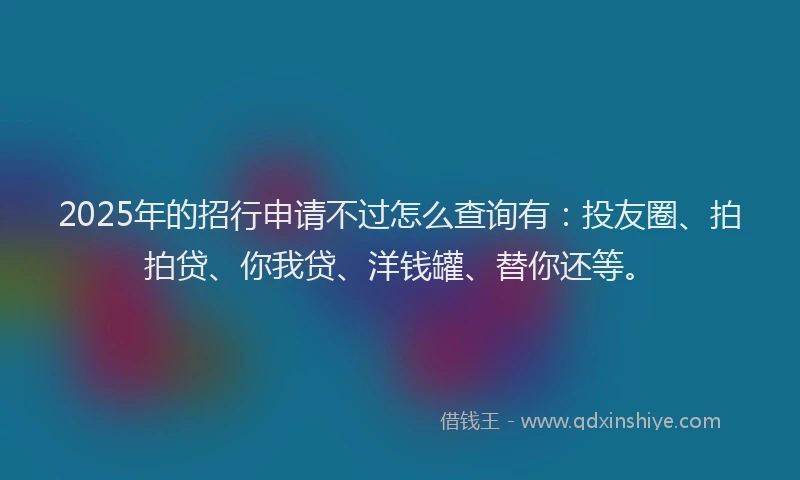 2025年的招行申请不过怎么查询有：投友圈、拍拍贷、你我贷、洋钱罐、替你还等。