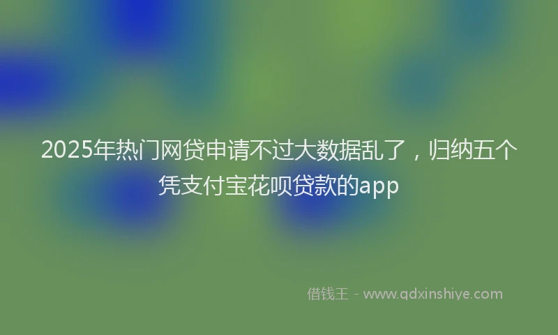 2025年热门网贷申请不过大数据乱了，归纳五个凭支付宝花呗贷款的app