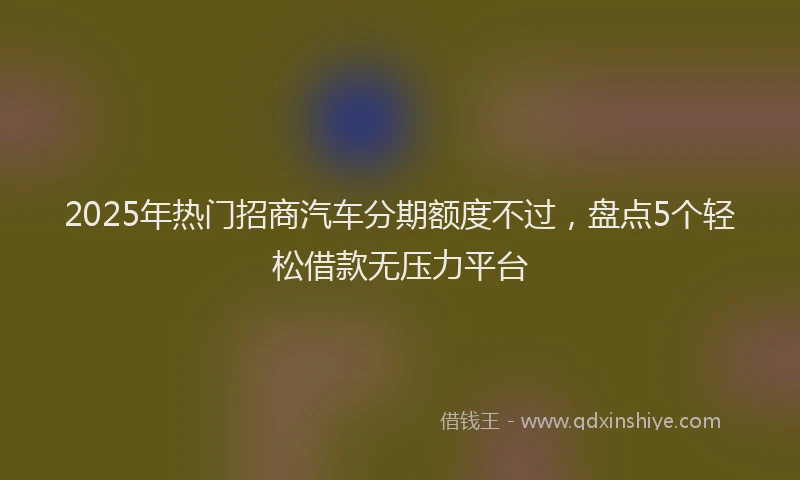 2025年热门招商汽车分期额度不过，盘点5个轻松借款无压力平台