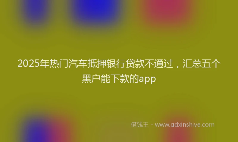 2025年热门汽车抵押银行贷款不通过，汇总五个黑户能下款的app