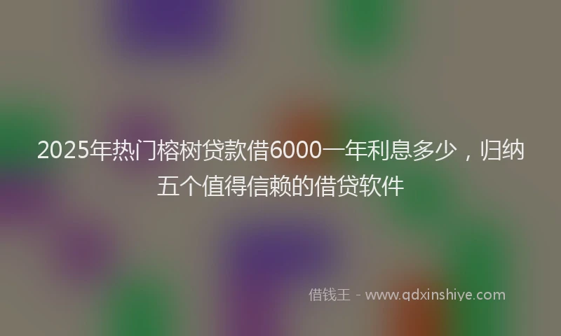 2025年热门榕树贷款借6000一年利息多少，归纳五个值得信赖的借贷软件