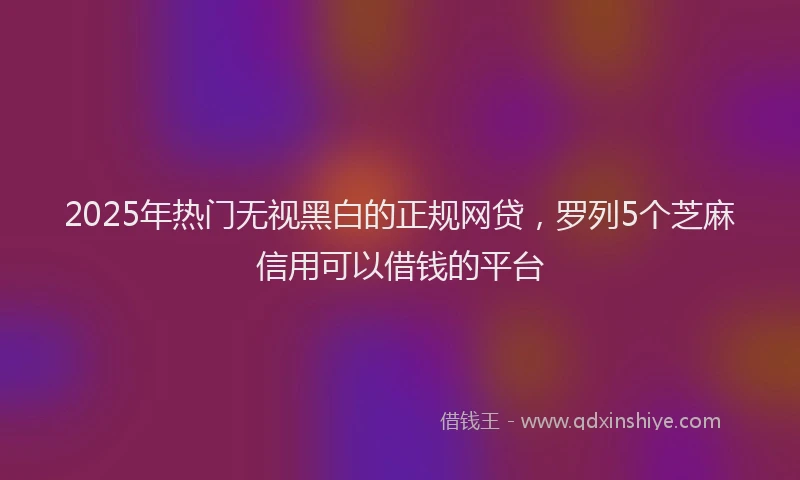 2025年热门无视黑白的正规网贷，罗列5个芝麻信用可以借钱的平台
