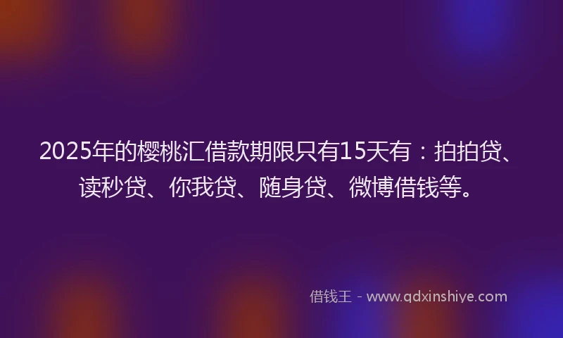 2025年的樱桃汇借款期限只有15天有：拍拍贷、读秒贷、你我贷、随身贷、微博借钱等。