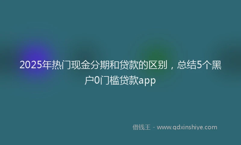 2025年热门现金分期和贷款的区别，总结5个黑户0门槛贷款app