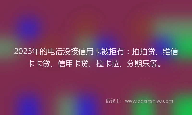 2025年的电话没接信用卡被拒有：拍拍贷、维信卡卡贷、信用卡贷、拉卡拉、分期乐等。