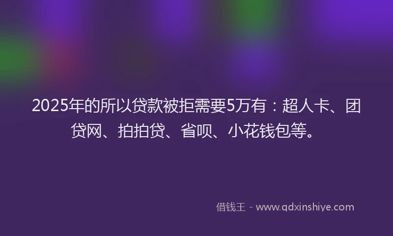 2025年的所以贷款被拒需要5万有：超人卡、团贷网、拍拍贷、省呗、小花钱包等。