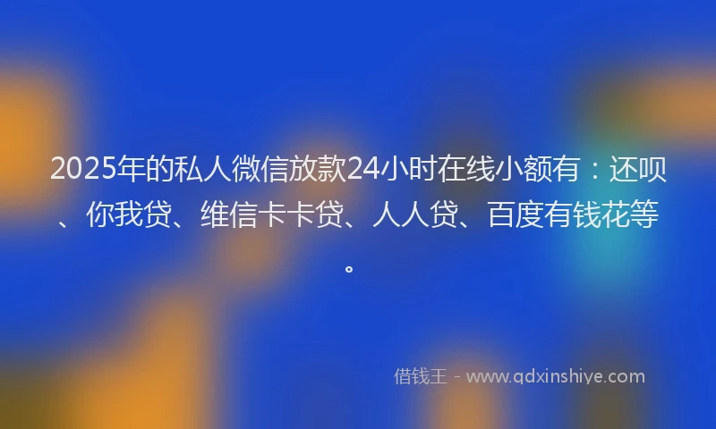 2025年的私人微信放款24小时在线小额有：还呗、你我贷、维信卡卡贷、人人贷、百度有钱花等。