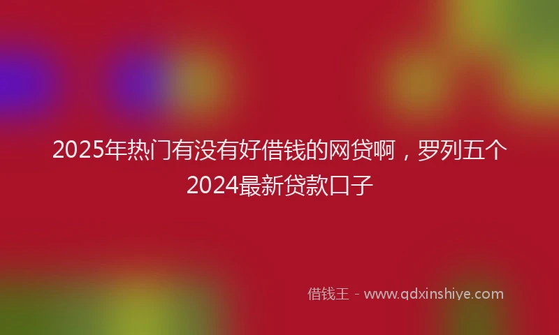 2025年热门有没有好借钱的网贷啊，罗列五个2024最新贷款口子