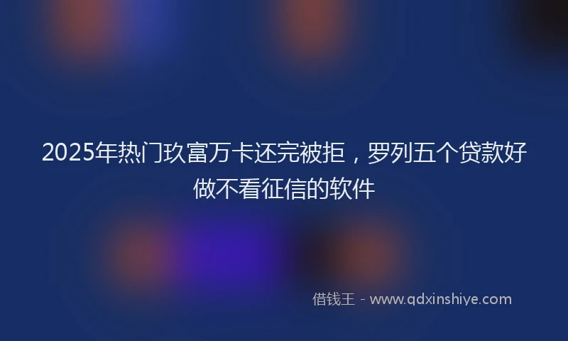 2025年热门玖富万卡还完被拒，罗列五个贷款好做不看征信的软件