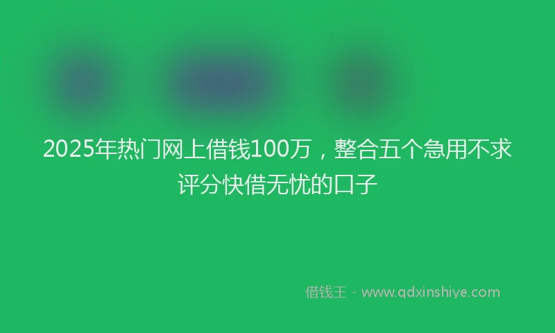 2025年热门网上借钱100万，整合五个急用不求评分快借无忧的口子