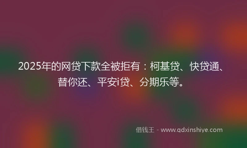 2025年的网贷下款全被拒有：柯基贷、快贷通、替你还、平安i贷、分期乐等。