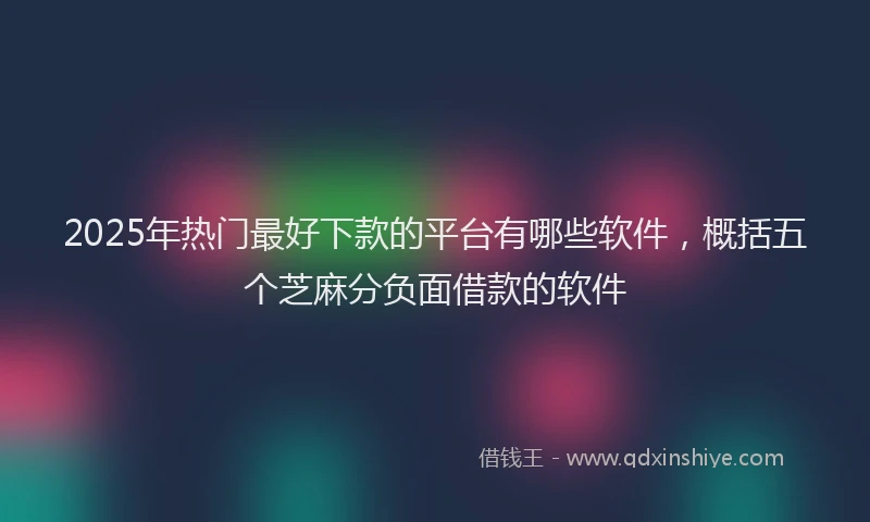 2025年热门最好下款的平台有哪些软件，概括五个芝麻分负面借款的软件