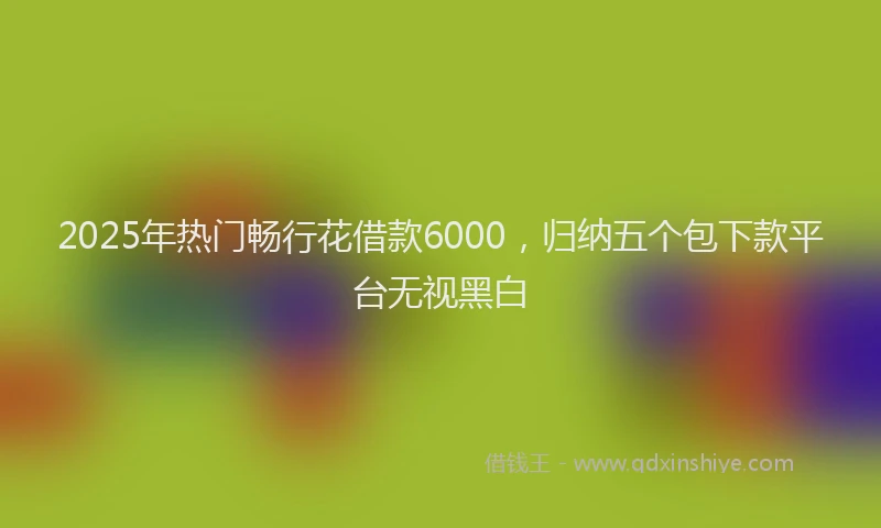 2025年热门畅行花借款6000，归纳五个包下款平台无视黑白