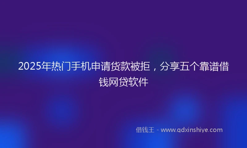 2025年热门手机申请货款被拒，分享五个靠谱借钱网贷软件