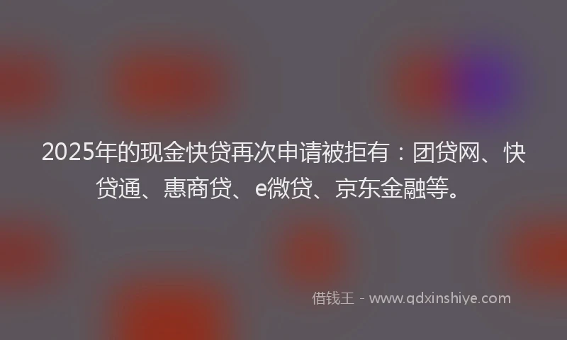 2025年的现金快贷再次申请被拒有：团贷网、快贷通、惠商贷、e微贷、京东金融等。